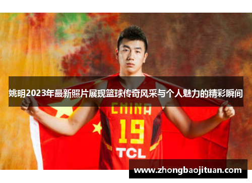 姚明2023年最新照片展现篮球传奇风采与个人魅力的精彩瞬间