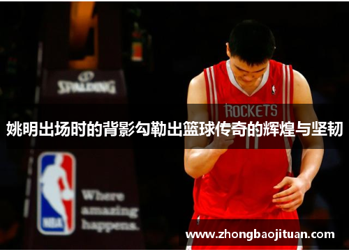 姚明出场时的背影勾勒出篮球传奇的辉煌与坚韧