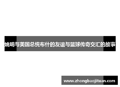 姚明与美国总统布什的友谊与篮球传奇交汇的故事