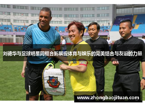 刘德华与足球明星同框合影展现体育与娱乐的完美结合与友谊的力量