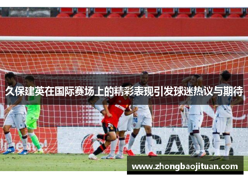 久保建英在国际赛场上的精彩表现引发球迷热议与期待